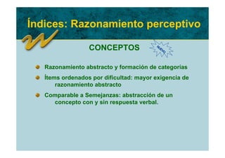 Índices: Razonamiento perceptivo

                  CONCEPTOS              NU
                                           EV
                                             O




   Razonamiento abstracto y formación de categorías
   Ítems ordenados por dificultad: mayor exigencia de
       razonamiento abstracto
   Comparable a Semejanzas: abstracción de un
     concepto con y sin respuesta verbal.
 