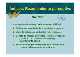 Índices: Razonamiento perceptivo

                   MATRICES                     NU
                                                  EV
                                                    O




  Adaptado del análogo existente en el WAIS-III
   Estimación muy fiable de la inteligencia general.
   Libre de influencias culturales y del lenguaje.
   Consta de 4 tareas diferentes (completar modelos,
      clasificar, razonamiento analógico y
      razonamiento serial).
   Evaluación del procesamiento de la información
      visual y del razonamiento abstracto.
 