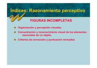 Índices: Razonamiento perceptivo

             FIGURAS INCOMPLETAS
   Organización y percepción visuales.
   Concentración y reconocimiento visual de los elementos
      esenciales de un objeto.
   Criterios de corrección y puntuación revisados
 