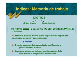 Índices: Memoria de trabajo

                           DÍGITOS
                 Orden directo   Orden inverso

16 ítems                 7 nuevos, 27 del WISC-III/WISC-R
(32 estímulos)

    Memoria auditiva a corto plazo, capacidad de seguir una
 secuencia, atención y concentración.
                 Y además...
     Directo: capacidad de aprendizaje, codificación y
         procesamiento auditivo
     Inverso: memoria de trabajo, transformación de la
         información e imaginación visoespacial.
 