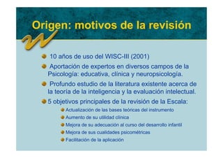 Origen: motivos de la revisión

   10 años de uso del WISC-III (2001)
  Aportación de expertos en diversos campos de la
  Psicología: educativa, clínica y neuropsicología.
   Profundo estudio de la literatura existente acerca de
  la teoría de la inteligencia y la evaluación intelectual.
  5 objetivos principales de la revisión de la Escala:
        Actualización de las bases teóricas del instrumento
        Aumento de su utilidad clínica
        Mejora de su adecuación al curso del desarrollo infantil
        Mejora de sus cualidades psicométricas
        Facilitación de la aplicación
 