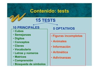 Contenido: tests
               15 TESTS
10 PRINCIPALES            5 OPTATIVOS
• Cubos
• Semejanzas             • Figuras incompletas
• Dígitos
• Conceptos              • Animales
• Claves                 • Información
• Vocabulario
• Letras y números       • Aritmética
• Matrices               • Adivinanzas
• Comprensión
• Búsqueda de símbolos
 