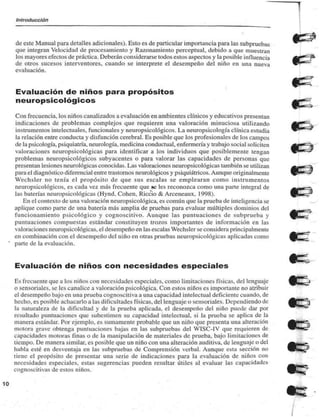 Introducción 
de este Manual para detalles adicionales). Esto es de particular importancia para las subpruebas 
que integran Velocidad de procesamiento y Razonamiento perccptual, debido a que muestran 
los mayores efectos de práctica. Deberán considerarse todos estos aspectos y la posible influencia 
de otros sucesos interventores, cuando se interprete el desempeño del niño en una nueva 
evaluación. 
Evaluación de niños para propósitos 
neuropsicológicos 
Con frecuencia, los niños canalizados a evaluación en ambientes clínicos y educativos presentan 
indicaciones de problemas complejos que requieren una valoración minuciosa utilizando 
instrumentos intelectuales, funcionales y neuropsicológicos. La neuropsicología clínica estudia 
la relación entre conducta y disfunción cerebral. Es posible que los profesionales de los campos 
de la psicología, psiquiatría, neurología, medicina conductual. enfermería y trabajo social soliciten 
valoraciones neuropsicológicas para identificar a los individuos que posiblemente tengan 
problemas neuropsicológicos subyacentes o para valorar las capacidades de personas que 
presentan lesiones neurológicas conocidas. Las valoraciones neuropsicológicas también se utilizan 
para el diagnóstico diferencial entre trastornos neurológicos y psiquiátricos. Aunque originalmente 
Weehslcr no tenía el propósito de que sus escalas se emplearan como instrumentos 
neuropsicológicos. es cada vez más frecuente que te les reconozca como una parte integral de 
las baterías neuropsicológicas (Hynd. Cohén, Riccio & Arceneaux. 1998). 
En el contexto de una valoración neuropsicológica. es común que la prueba de inteligencia se 
aplique como parte de una balería más amplia de pruebas para evaluar múltiples dominios del 
funcionamiento psicológico y cognoscitivo. Aunque las puntuaciones de subprueba y 
puntuaciones compuestas estándar constituyen trozos importantes de información en las 
valoraciones neuropsicológicas. el desempeño en las escalas Weehslcr se considera principalmente 
en combinación con el desempeño del niño en otras pruebas neuropsicológicas aplicadas como 
parte de la evaluación. 
Evaluación de niños con necesidades especiales 
Es frecuente que a los niños con necesidades especiales, como limitaciones físicas, del lenguaje 
o sensoriales, se les canalice a valoración psicológica. Con estos niños es importante no atribuir 
el desempeño bajo en una prueba cognoscitiva a una capacidad intelectual deficiente cuando, de 
hecho, es posible achacarlo a las dificultades físicas, del lenguaje o sensoriales. I )q>emliendo de 
'.i naturaleza de la dificultad y de la prueba aplicada, el desempeño del niño puede dar por 
resultado puntuaciones que subestimen su capacidad intelectual, si la prueba se aplica de la 
manera estándar. Por ejemplo, es sumamente probable que un niño que presenta una alteración 
motora grave obtenga puntuaciones bajas en las subpruebas del WISC-IV que requieren de 
capacidades motoras finas o de la manipulación de materiales de prueba, bajo limitaciones de 
tiempo. De manera similar, es posible que un niño con una alteración auditiva, de lenguaje o del 
habla esté en desventaja en las subpruebas de Comprensión verbal. Aunque esta sección no 
tiene el propósito de presentar una serie de indicaciones para la evaluación de niños con 
necesidades especiales, estas sugerencias pueden resultar útiles al evaluar las capacidades 
cognoscitivas de estos niños. 
^^^™ 
 