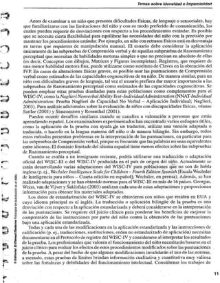 Temas sobre idoneidad e Imparcialictati 
Ames de examinar a un niño que presenta dificultades físicas, de lenguaje o sensoriales, hay 
que familiarizarse con las limitaciones del niño y con su modo preferido de comunicación, los 
cuales pueden requerir de desviaciones con respecto a los procedimientos estándar. Es posible 
que se necesite cierta flexibilidad para equilibrar las necesidades del niño con la precisión por 
mantener los procedimientos estándar. Por ejemplo, un niño con retrasos físicos está en desventaja 
en tareas que requieren de manipulación manual. El usuario debe considerar la aplicación 
únicamente de las subpruebas de Comprensión verbal y de aquellas subpruebas de Razonamiento 
perceptual que necesitan de habilidades motoras simples o que no precisan en absoluto de ellas 
(es decir, Conceptos con dibujos. Matrices y Figuras incompletas). Registros, que requiere de 
una menor habilidad motora fina, puede utilizarse como sustituto de Claves en la obtención del 
IVP. En casos de alteraciones físicas graves, es posible usar las puntuaciones de Comprensión 
verbal como estimados de las capacidades cognoscitivas de un niño. De manera similar, para un 
niño con dificultades graves de lenguaje, tal vez el usuario prefiera dar mayor importancia a las 
subpruebas de Razonamiento perceptual como estimados de las capacidades cognoscitivas. Se 
pueden emplear otras pruebas diseñadas para estas poblaciones como complementos para el 
WISC-IV, como la Naglieri NonverbalAhility Test-Individual Administration (NNAT-/m/mW«a/ 
Administration: Prueba Naglieri de Capacidad No Verbal - Aplicación Individual; Naglieri, 
2003). Para análisis adicionales sobre la evaluación de niños con discapacidades físicas, véanse 
Sattler (2001) y Simeonsson y Rosenthal (2001). 
Pueden ocurrir desafíos similares cuando se canaliza a valoración a personas que están 
aprendiendo español. Los examinadores experimentados han encontrado varios enfoques útiles, 
como la aplicación de la prueba con ayuda 4^ un traductor, utilizar una versión adaptada o 
traducida, o hacerlo en la lengua materna del niño o de manera bilingüe. Sin embargo, lodos 
estos métodos presentan problemas en la interpretación de las puntuaciones, en particular para 
las subpruebas de Comprensión verbal, porque es frecuente que las palabras no sean equivalentes 
entre idiomas. El dominio limitado del idioma español tiene menos efectos sobre las subpruebas 
de Razonamiento perceptual. 
Cuando se evalúa a un inmigrante reciente, podría utilizarse una traducción o adaptación 
oficial del W1SC-11I o del WISC-IV producida en el país de origen del niño. Actualmente se 
están desarrollando varias adaptaciones del WISC-IV para poblaciones que no son de habla 
inglesa (p. ej.. Wechsler ¡nielligence Scalefor Children - Fourth Edition Spanish [Kscala Weehsler 
de Inteligencia para niños - Cuarta edición en español]; Wechsler, en prensa). Además, se han 
realizado adaptaciones y se han obtenido normas para el WISC-III en más de 16 países. Georgas, 
Weiss. van de Vijver y Saklofske (2003) analizan cada una de estas adaptaciones y proporcionan 
información para obtener los materiales adaptados. 
Los datos de estandarización del WISC-IV se obtuvieron con niños que residen en BÚA y 
cuyo idioma principal es el inglés. La traducción o aplicación bilingüe de la prueba es una 
desviación con respecto a la aplicación estandarizada y deberá considerarse en la interpretación 
de las puntuaciones. Se requiere del juicio clínico para ponderar los beneficios de mejorar la 
comprensión de las instrucciones por parte del niño contra la obtención de las puntuaciones 
bajo una aplicación estandarizada. 
Todas y cada una de las modiñcaciones en la aplicación estandarizada y las instrucciones de 
calificación (p. ej.. traducciones, sustituciones, orden no estandarizado de aplicación) necesitan 
documentarse en el Protocolo de registro del WISC-IV y considerarse al interpretar los resultados 
de la prueba. Los profesionales que valoren el funcionamiento del niño necesitarán basarse en el 
juicio clínico para evaluar los efectos de estos procedimientos modificados sobre las puntuaciones 
de la prueba. A pesar del hecho de que algunas modificaciones invalidarán el uso de las normas, 
a menudo, estas pruebas de límites brindan información cualitativa y cuantitativa muy valiosa 
sobre las fortalezas y debilidades del funcionamiento intelectual. Consúltense los trabajos de 
 