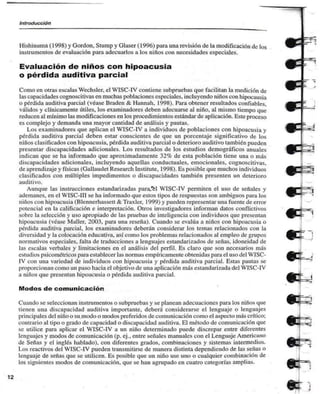 Introducción 
Hishinuma (1998) y Gordon, Slump y Glaser (1996) para una revisión de la modificación de los 
instrumentos de evaluación para adecuarlos a los niños con necesidades especiales. 
Evaluación de niños con hipoacusia 
o pérdida auditiva parcial 
Como en otras escalas Wcchsler, el WISC-IV contiene subpruebas que facilitan la medición de 
las capacidades cognoscitivas en muchas poblaciones especiales, incluyendo niños con hipocausia 
0 pérdida auditiva parcial (véase Braden & Hannah. 1998). Para obtener resultados confiables, 
válidos y clínicamente útiles, los examinadores deben adecuarse al niño, al mismo tiempo que 
reducen al mínimo las modificaciones en los procedimientos estándar de aplicación. Este proceso 
es complejo y demanda una mayor cantidad de análisis y pautas. 
Los examinadores que aplican el WISC-IV a individuos de poblaciones con hipoacusia y 
pérdida auditiva parcial deben estar conscientes de que un porcentaje significativo de los 
niños clasificados con hipoacusia, pérdida auditiva parcial o deterioro auditivo también pueden 
presentar discapacidades adicionales. Los resultados de los estudios demográficos anuales 
indican que se ha informado que aproximadamente 32% de esta población tiene una o más 
discapacidades adicionales, incluyendo aquellas conductualcs. emocionales, cognoscitivas, 
de aprendí/aje y físicas (Gallaudet Research Institute, 1998). Es posible que muchos individuos 
clasificados con múltiples impedimentos o discapacidades también presenten un deterioro 
auditivo. 
Aunque las instrucciones estandarizadas para/el WISC-IV permiten el uso de señales y 
ademanes, en el WISC-III se ha informado que estos tipos de respuestas son ambiguos para los 
niños con hipoacusia (Blennerhassett & Traxler, 1999) y pueden representar una fuente de error 
potencial en la calificación e interpretación. Otros investigadores informan datos conflictivos 
sobre la selección y uso apropiado de las pruebas de inteligencia con individuos que presentan 
hipoacusia (véase Maller. 2003, para una reseña). Cuando se evalúa a niños con hipoacusia o 
perdida auditiva parcial, los examinadores deberán considerar los temas relacionados con la 
diversidad y la colocación educativa, así como los problemas relacionados al empleo de grupos 
normativos especiales, falta de traducciones a lenguajes estandari/ados de señas, idoneidad de 
las escalas verbales y limitaciones en el análisis del perfil. Es claro que son necesarios más 
estudios psicométricos para establecer las normas empíricamente obtenidas para el uso del WISC-IV 
con una variedad de individuos con hipoacusia y pérdida auditiva parcial. Estas pautas se 
proporcionan como un paso hacia el objetivo de una aplicación más estandarizada del WISC-IV 
a niños que presentan hipoacusia o pérdida auditiva parcial. 
Modos de comunicación 
Cuando se seleccionan instrumentos o subpruebas y se planean adecuaciones para los niños que 
tienen una discapacidad auditiva importante, deberá considerarse el lenguaje o lenguajes 
principales del niño o su modo o modos preferidos de comunicación como el aspecto más crítico; 
contrario al tipo o grado de capacidad o discapacidud auditiva. El método de comunicación que 
se utilice pañi aplicar el WISC-IV a un niño determinado puede discrepar entre diferentes 
lenguajes y modos de comunicación (p. ej.. entre señales manuales con el Lenguaje Americano 
de Señas y el inglés hablado), con diferentes grados, combinaciones y sistemas intermedios. 
1 .os reactivos del WISC-IV pueden transmitirse de manera distinta dependiendo de las señas o 
lenguaje de señas que se utilicen. Es posible que un niño use uno o cualquier combinación de 
los siguientes modos de comunicación, que se han agrupado en cuatro categorías amplias. 
12 
 