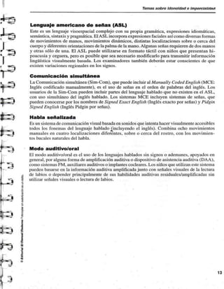 Tomas sobre Idoneidad c Impnrclnllelntt 
r ^? Lenguaje americano de señas (ASL) 
Este es un lenguaje visocspacial complejo con su propia gramática, expresiones idiomáticas, 
semántica, sintaxis y pragmática. El ASL incorpora expresiones faciales así como diversas formas 
de movimientos de manos, movimientos dinámicos, distintas localizaciones sobre o cerca del 
I cuerpo y diferentes orientaciones de la palma de la mano. Algunas señas requieren de dos manos 
y otras sólo de una. El ASL puede utilizarse en formato táctil con niños que presentan hi-poacusia 
y ceguera, pero es posible que sea necesario modificarlo para transmitir información 
lingüística visualmentc basada. Los examinadores también deberán estar conscientes de que 
existen variaciones regionales en los signos. 
Comunicación simultánea 
* «rr^ La Comunicación simultánea (Sim-Com), que puede incluir al Manually Coded English (MCE: 
•i' m ' Inglés codificado manualmente), es el uso de señas en el orden de palabras del inglés. Los 
usuarios de la Sim-Com pueden incluir partes del lenguaje hablado que no existen en el ASI., 
con uso simultáneo del inglés hablado. Los sistemas MCE incluyen sistemas de señas, que 
pueden conocerse por los nombres de Signed Exact English (Inglés exacto por señas) y Pidgin 
Signed English (Inglés Pidgin por señas). 
JLC JE Habla señalizada 
Es un sistema de comunicación visual basada en sonidos que intenta hacer visualmente accesibles 
J . ^ todos los fonemas del lenguaje hablado (incluyendo el inglés). Combina ocho movimientos 
J] _^3| manuales en cuatro localizaciones diferentes, sobre o cerca del rostro, con los movimien-tos 
bucales naturales del habla. 
"^""i Modo auditivo/oral 
El modo auditivo/oral es el uso de los lenguajes hablados sin signos o ademanes, apoyados en 
general, por alguna forma de amplificación auditiva o dispositivo de asistencia auditiva (DAA), 
^ como sistemas FM, auxiliares auditivos o implantes cocleares. Los niños que utilizan este sistema 
pueden basarse en la información auditiva amplificada junto con señales visuales de la lectura 
I de labios o depender principalmente de sus habilidades auditivas residuales/amplificadas sin 
«^ I utilizar señales visuales o lectura de labios. 
 