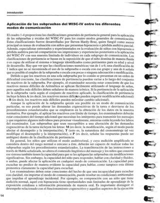 Introducción 
Aplicación de las subpruebas del WISC-lV entre los diferentes 
modos de comunicación 
El cuadro 1 -4 proporciona las clasificaciones generales de pertinencia general para la aplicación 
de las subpruebas y escalas del WISC-IV para los cuatro modos generales de comunicación. 
Estas clasificaciones fueron desarrolladas por Steven Hardy-Braz, quien fungió corno asesor 
principal en temas de evaluación con niños que presentan hipoacusia o pérdida auditiva parcial. 
Además, especialistas entrenados y experimentados en la evaluación de niños con hipoacusia o 
pérdida auditiva parcial compartieron sus impresiones y experiencias posteriores a la aplicación 
del WISC-IV con una muestra limitada de individuos en cada subgrupo de comunicación. Las 
clasificaciones de pertinencia se basan en la suposición de que el niño domina de manera fluida 
0 es capaz de utilizar el sistema o lenguaje identificados como pertinentes para su edad y nivel 
de desarrollo. Hay que ver que las clasificaciones numéricas van de 1 a 6; una clasificación de 
1 indica que no se recomienda el uso de la subprueba o escala con ese grupo y una de 6 señala 
que es posible el empleo de la subprueba o escala con pocas o ninguna adecuación o modificación. 
Debido a que los reactivos en una sola subprueba por lo común se presentan en un orden de 
dificultad creciente, las clasificaciones de pertinencia pueden variar a lo largo del conjunto 
de reactivos de la subprueba. Por ejemplo, el examinador necesita estar consciente de que los 
reactivos menos difíciles de Aritmética se aplican fácilmente utilizando el lenguaje de señas, 
pero aquellos más difíciles deben señalarse de manera icónica. Si la pertinencia de la aplicación 
de la subprueba varía según el conjunto de reactivos aplicado, la clasificación de pertinencia 
incluye la letra A (es decir, los reactivos menos difíciles pueden requerir modificación adicional) 
o B (es decir, los reactivos más difíciles pueden necesitar cambio adicional). 
Aunque la aplicación de la subprueba quizás sea posible en un modo de comunicación 
particular, su uso puede alterar las demandas cognoscitivas de la tarea o desviarse de los 
procedimientos estandarizados que se emplearon en la obtención de los datos en la muestra 
normativa. Por ejemplo, al aplicar los reactivos con límite de tiempo, los examinadores deberán 
estar conscientes del tiempo adicional que necesitan los intérpretes para transmitir los mensajes 
y que requieren algunos individuos para procesar visualmente, mientras están leyendo los labios 
del examinador. Las subpruebas que sean susceptibles a una alteración de las demandas 
cognoscitivas de la tarea incluyen las letras: M (es decir, la modificación, según el modo puede 
afectar el desempeño y la interpretación), T (esto es, la naturaleza del cronometraje tal vez 
modifique el desempeño y la interpretación), o P (es decir, señalar las respuestas puede ser 
ambiguo) dentro de la clasificación de pertinencia. 
En general, los niños que utilizan el modo auditivo/oral, y cuya audición amplificada se 
considera dentro del rango normal o cercano a éste, deberán ser capaces de reali/ar todas las 
subpruebas según los procedimientos estandarizados. La transliteración de las instrucciones a 
través de Habla señalizada, no altera el contenido lingüístico del mensaje y los niños que conocen 
ese sistema también tienen la capacidad para que se les apliquen las subpruebas sin modificaciones 
significativas. Sin embargo, la capacidad del niño para responder, hablar con claridad y fluidc/. 
o ambas, puede afectar la aplicación en cualquier modo de comunicación. La capacidad para 
escuchar no predice de manera evidente la capacidad para hablar, como tampoco esta última 
pronostica claramente la capacidad para escuchar. 
Los examinadores deben estar conscientes del hecho de que una incapacidad para escuchar 
con claridad, sin importar el modo de comunicación, puede resultaren condiciones ambientales 
que impidan el aprendizaje incidental. Por ejemplo, en comparación con un niño que tiene 
audición normal, aquel con hipoacusia tiene oportunidades más limitadas de aprendizaje de la 
exposición cotidiana a información presentada de manera oral. Es importante distinguir el 
desempeño relacionado con el funcionamiento cognoscitivo y aquellos aspectos de la ejecución 
 