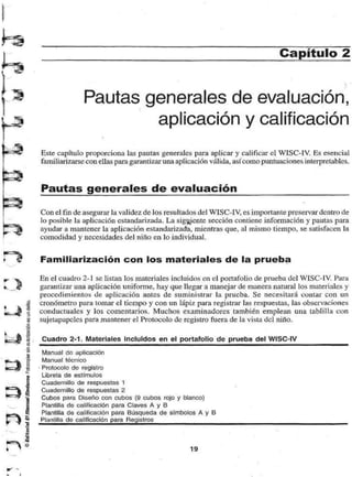 Capítulo 2 
Pautas generales de evaluación, 
« aplicación y calificación 
Este capítulo proporciona las pautas generales para aplicar y calificar el WISC-IV. Es esencial 
familiarizarse con ellas para garantizar una aplicación válida, así como puntuaciones interpretables. 
Pautas generales de evaluación 
Con el fin de asegurar la validez de los resultados del WISC-IV, es importante preservar dentro de 
lo posible la aplicación estandarizada. La siguiente sección contiene información y pautas para 
ayudar a mantener la aplicación estandarizada, mientras que, al mismo tiempo, se satisfacen la 
comodidad y necesidades del niño en lo individual. 
Familiarización con los materiales de la prueba 
En el cuadro 2-1 se listan los materiales incluidos en el portafolio de prueba del WISC-IV. Para 
garantizar una aplicación uniforme, hay que llegar a manejar de manera natural los materiales y 
procedimientos de aplicación antes de suministrar la prueba. Se necesitará contar con un 
cronómetro para tomar el tiempo y con un lápix para registrar las respuestas, las observaciones 
conductuales y los comentarios. Muchos examinadores también emplean una tablilla con 
sujetapapeles para mantener el Protocolo de registro fuera de la vista del niño. 
Cuadro 2-1. Materiales Incluidos en el portafolio de prueba del WISC-IV 
Manual dn aplicación 
Manual técnico 
Protocolo de registro 
Libreta de estímulos 
Cuadernillo de respuestas 1 
Cuadernillo de respuestas 2 
Cubos para Diseño con cubos (9 cubos rojo y blanco) 
Plantilla do calificación para Claves A y B 
Plantilla de calificación para Búsqueda de símbolos A y B 
Plantilla de calificación para Registros 
19 
 