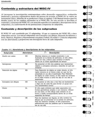 Introducción 
Contenido y estructura del WISC-IV 
Al incorporar la investigación contemporánea sobre desarrollo cognoscitivo, evaluación 
intelectual y procesos cognoscitivos dentro del proceso de revisión, el WISC-IV se vuelve un 
instrumento único, diferente de su predecesor (véase el capítulo 2 del Manual técnico para los 
detalles acerca de los cambios efectuados en el WISC-III). En esta sección se describen el 
contenido y estructura del WISC-IV, con atención específica al contenido y descripciones de las 
subpruebas y la conformación de las puntuaciones compuestas de subprueba. 
Contenido y descripción de las subpruebas 
El WISC-IV está constituido por 15 subpruebas: 10 que se conservan del WISC-III y cinco 
subpruebas nuevas. Las nuevas subpruebas son Conceptos con dibujos. Sucesión de números y 
letras, Matrices, Registros y Razonamiento con pistas (verbal). El cuadro 1 -1 lista las subpruebas 
con sus abreviaturas y proporciona una descripción breve de cada subprueba. 
Cuadro 1-1. Abreviaturas y descripciones de las subpruebas 
Subprueba Abreviatura Descripción 
Diseño con cubos DC Mientras observa un modelo construido o una 
ilustración en la libreta de estímulos, el niño utiliza 
cubos en rojo y blanco para construir el diseño 
dentro de un límite especificado de tiempo 
Semejanzas SE Se presentan al niño dos palabras que representan 
objetos o conceptos comunes y describe en qué son 
similares 
Retención de dígitos RD Para Retención de dígitos en orden directo, el niño 
repite números en el mismo orden en que los ha 
presentado en voz alta el examinador. Para Retención 
de dígitos en orden inverso, el niño repite los números 
en el orden inverso a como los dijo en voz alta el 
examinador 
Conceptos con dibujos CD Se muestran al niño dos o tres filas de ilustraciones 
y elige una de cada fila para formar un grupo con 
una característica común 
Claves CL El niño copia símbolos que están apareados con 
formas geométricas simples o con números. Utilizan-do 
una clave, el niño dibuja cada símbolo en su 
forma o casilla correspondiente dentro de un límite 
especifico de tiempo 
Vocabulario VB Para los reactivos con figuras, el niño nombra los 
dibujos que se presentan en la Libreta de estímulos. 
Para los reactivos verbales, el niño proporciona 
deficiniciones para las palabras que el examinador 
lee en voz alta 
s8 
59 
 
