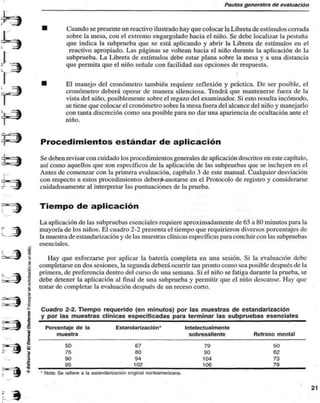 Pautas generales de evaluación 
Cuando se presente un reactivo ilustrado hay que colocar la Libreta de estímulos cerrada 
sobre la mesa, con el extremo engargolado hacia el niño. Se debe localizar la pestaña 
que indica la subprueba que se está aplicando y abrir la Libreta de estímulos en el 
reactivo apropiado. Las páginas se voltean hacia el niño durante la aplicación de la 
subprueba. La Libreta de estímulos debe estar plana sobre la mesa y a una distancia 
que permita que el niño señale con facilidad sus opciones de respuesta. 
• 
El manejo del cronómetro también requiere reflexión y práctica. De ser posible, el 
cronómetro deberá operar de manera silenciosa. Tendrá que mantenerse fuera de la 
vista del niño, posiblemente sobre el regazo del examinador. Si esto resulta incómodo, 
se tiene que colocar el cronómetro sobre la mesa fuera del alcance del niño y manejarlo 
con tanta discreción como sea posible para no dar una apariencia de ocultación ante el 
niño. 
Procedimientos estándar de aplicación 
Se deben revisar con cuidado los procedimientos generales de aplicación descritos en este capítulo, 
así como aquellos que son específicos de la aplicación de las subpruebas que se incluyen en el 
Antes de comenzar con la primera evaluación, capítulo 3 de este manual. Cualquier desviación 
con respecto a estos procedimientos deber&anotarsc en el Protocolo de registro y considerarse 
cuidadosamente al interpretar las puntuaciones de la prueba. 
Tiempo de aplicación 
La aplicación de las subpruebas esenciales requiere aproximadamente de 65 a 80 minutos para la 
mayoría de los niños. El cuadro 2-2 presenta el tiempo que requirieron diversos porcentajes de 
la muestra de estandarización y de las muestras clínicas específicas para concluir con las subpruebas 
esenciales. 
Hay que esforzarse por aplicar la batería completa en una sesión. Si la evaluación debe 
completarse en dos sesiones, la segunda deberá ocurrir tan pronto como sea posible después de la 
primera, de preferencia dentro del curso de una semana. Si el niño se fatiga durante la prueba, se 
debe detener la aplicación al final de una subprueba y permitir que el niño descanse. Hay que 
tratar de completar la evaluación después de un receso corto. 
Cuadro 2-2. Tiempo requerido (en minutos) por las muestras de estandarización 
y por las muestras clínicas especificadas para terminar las subpruebas esenciales 
Porcentaje de la Estandarización* Intelectualmente 
muestra sobresaliente Retraso mental 
50 
75 
90 
95 
67 
80 
94 
102 
79 
90 
104 
106 
50 
62 
73 
79 
• Nota: Se refiere a la estandarización original norteamericana. 
 
