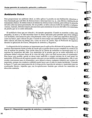 Pautas generales de evaluación, aplicación y calificación 
Ambiente físico 
Para proporcionar un ambiente ideal, se debe aplicar la prueba en una habitación silenciosa y 
bien iluminada que esté libre de distracciones e interrupciones (p. ej., una oficina o habitación de 
tratamiento clínico). Se deben reducir al mínimo las distracciones externas, para enfocar la atención 
del niño sobre las tareas presentadas. De ser posible, se debe colocar al niño de espaldas a cualquier 
ventana. Además, deberán tomarse precauciones para minimizar el acceso del niño a los materiales 
de prueba que no se estén utilizando. 
El mobiliario tiene que ser cómodo y de tamaño apropiado. Cuando se examine a niños más 
pequeños, la mesa y la silla necesitan tener la altura adecuada para permitir que éstos trabajen 
con facilidad y descansen los pies cómodamente sobre el piso o sobre una superficie alternativa, 
como un banco, para colocar los pies. Cuando la mesa tenga una superficie áspera o irregular, se 
debe colocar una base de trabajo lisa, como un trozo de cartón, bajo el Protocolo de registros 
durante la aplicación de Claves, Búsqueda de símbolos y Registros. 
La disposición de los asientos es importante para la aplicación eficiente de la prueba. Hay que 
sentarse directamente frente al niño de modo que se pueda observar por completo la conducta de 
éste al realizar las pruebas. Una visión clara de la Libreta de estímulos es necesaria para ver y 
registrar las respuestas del niño. Los materiales de la prueba que no se estén utilizando en el 
momento deben colocarse fuera de la vista del niño, pero con fácil acceso para el examinador. 
Para hacer esto posible, quizás se desee tener uní^silla o estante cercano en el cual poner los 
materiales. El Protocolo de registro puede colocarse en una tablilla con sujetapapeles, sólo si esto 
resulta conveniente para el examinador, pero deberá evitarse cualquier esfuerzo por ocultar los 
materiales, porque esa conducta cohibida puede hacer que el niño se sienta incómodo. Consulte 
la figura 2-1 para una representación de la disposición sugerida de asientos y materiales para un 
examinador diestro. Aquellos que son levopreferentes tendrán que colocar los materiales en 
dirección contraria. 
Figura 2-1. Disposición sugerida de asientos y materiales 
 