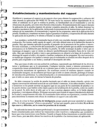 Pautas generales de evaluación 
5s 
"J 
Establecimiento y mantenimiento del rapport 
Establecer y mantener el rapport es. un aspecto clave para obtener la cooperación y esfuerzo del 
niño durante la aplicación del WISC-IV. El trato hacia los menores difiere dependiendo de su 
edad, el ambiente en el que se realiza la prueba, su familiaridad con el examinador y con las 
situaciones de prueba, así como otros factores relacionados. El mantenimiento del rapport durante 
la aplicación de la prueba requiere de prestar completa atención al niño. Se deben dominar los 
aspectos mecánicos de la aplicación, incluyendo la presentación de instrucciones para el niño, el 
manejo de los materiales, el cronometraje y registro de las respuestas, antes de la aplicación de la 
prueba. Establecer y mantener un buen rapport garantiza el interés y cooperación del niño durante 
la aplicación de la prueba y lo alienta a brindar su mejor esfuerzo. 
• 
Los modales y actitud del examinador hacia el niño son cruciales durante cualquier sesión de 
evaluación. Por norma, nadie aparte de aquél y del niño deberá estar en la habitación durante la 
prueba. Hay que intentar aplicarle la prueba al pequeño sin la presencia de los padres o tutores. 
En raras ocasiones, y a discreción del examinador, se puede permitir que un adulto acompañante 
permanezca en la habitación para facilitar la prueba. Se debe aconsejar al padre o tutor que se 
mantenga al margen y que se siente en silencio (preferiblemente leyendo), fuera de la vista del 
niño. Hay que instruir al padre o tutor a que permanezca en silencio a lo largo de la prueba y se 
abstenga de sugerir al niño y de repetir o cambiar cualquiera de las preguntas. En caso necesario, 
se tendrá que asegurar a los padres o tutores que el examinador se reunirá con ellos después de la 
prueba para responder a sus dudas y analizar el desempeño del niño. 
Hay que tratar al niño con una actitud de confianza, suponiendo que disfrutará de las diversas 
tareas y problemas que se le presentarán. Cualquier tensión, temor o intentos prematuros de 
cooperación tienen probabilidad de ser evidentes para el niño, lo cual provoca resistencia o una 
cooperación meramente de apariencia. En ocasiones ocurre el extremo opuesto cuando un 
examinador inseguro, en un esfuerzo por hacer que el niño se sienta cómodo, prolonga el tiempo 
de introducción preliminar. La sobrestimulación o el entretenimiento excesivo pueden provocar 
que el niño se canse antes de iniciar la batería de pruebas. 
Se debe comenzar la sesión de prueba haciendo que el niño se sienta cómodo, quizás con 
alguna conversación informal acerca de sus actividades o intereses. A los niños tímidos, indecisos 
o temerosos se les puede mostrar un juguete (que no sea parte de los materiales de prueba) o se 
les puede alentar a que hablen sobre algún aspecto de la habitación de la prueba, como un cuadro 
en la pared. Se debe decir al niño que se le van a mostrar algunos cubos, se le harán algunas 
preguntas y verá algunos dibujos. El tiempo necesario para formar el rapport introductorio depende 
de la edad y temperamento del niño. El examinador debe utilizar su experiencia y sentido común 
para determinar la manera más eficaz de establecer el rapport con cada niño. 
Trate de evitar la frase prueba de inteligencia porque puede provocar ansiedad en algunos 
niños. Si el niño pregunta "¿Esta es una prueba?" no hay que negarlo, pero se le dirá. Sí, es de un 
tipo nuevo y diferente, no es como las pruebas de la escuela. 
Se aplicarán las tareas de manera profesional y sin apresuramiento. Este manual incluye algunas 
frases estandarizadas para indicar las transiciones entre reactivos y subpruebas que ayudarán a 
hacer que estas transiciones sean fluidas. Cuando se hagan dichas transiciones se pueden mejorar 
estas frases, pero no debe alterar los reactivos de la prueba o las instrucciones de aplicación. 
 