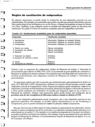 Pautas generalas do aplicación 
: > 
Reglas de sustitución de subpruebas 
En algunas situaciones se puede elegir la sustitución de una subprueba esencial con una 
suplementaria. Por ejemplo, un examinador que evalúa a un niño que presenta dificultades motoras 
finas puede elegir el uso de Registros en vez de Claves, o Figuras incompletas en lugar de Diseño 
con cubos. También, si por cualquier razón se invalida una subprueba, puede ser necesaria una 
sustitución. El cuadro 2-5 lista los sustitutos aceptables para las subpruebas esenciales. 
Cuadro 2-5. Sustituciones aceptables para las subpruebas esenciales 
Subprueba 
1. Semejanzas 
2. Vocabulario 
3. Comprensión 
4. Diseño con cubos 
5. Conceptos con dibujos 
6. Matrices 
7. Retención de dígitos 
8. Sucesión de números y letras 
9. Claves 
10. Búsqueda de símbolos 
Sustitución aceptable 
Información. Palabras en contexto (Pistas) 
Información, Palabras en contexto (Pistas) 
Información. Palabras en contexto (Pistas) 
Figuras incompletas 
Figuras incompletas 
Figuras incompletas 
Aritmética 
Aritmética 
• 
Registros 
Registros 
Debido a que se requieren dos subpruebas válidas de Memoria de trabajo y Velocidad de 
procesamiento para obtener el IMT, I VP y CIT, se recomienda en gran medida que Aritmética y 
Registros se apliquen de manera rutinaria. Esto garantiza que esté disponible una sustitución si se 
invalida posteriormente una subprueba esencial de Memoria de trabajo o Velocidad de 
procesamiento. 
Es importante señalar que sólo se permite una sustitución para cada puntuación de índice (es 
decir, ICV, IRP, IMT e I VP). Información o Palabras en contexto (Pistas) pueden sustituir a una 
subprueba esencial de Comprensión verbal. Figuras incompletas puede reemplazar a una de las 
subpruebas esenciales de Razonamiento perceptual. Retención de dígitos o Sucesión de números 
y letras puede cambiarse por Aritmética. Es posible que Registros supla ya sea a Claves o a 
Búsqueda de símbolos. Aunque cada puntuación índice puede incluir una sustitución, no se 
permiten más de dos reemplazos de diferentes índices cuando se obtiene el CIT. 
Una sola subprueba suplementaria puede reemplazar sólo a una subprueba esencial en una 
aplicación específica. Por ejemplo, es posible utilizar Información en vez de Vocabulario o 
Comprensión, pero no puede reemplazarse tanto Vocabulario como Comprensión. 
Hay que observar que se debe seguir el orden estándar de aplicación de las subpruebas, incluso 
cuando se espere reemplazar una de las esenciales. La subprueba sustituía deberá aplicarse en el 
orden listado en el cuadro 2-3. Por ejemplo, si se inutiliza la subprueba de Conceptos con dibujos, 
es posible sustituirla con Figuras incompletas. Sin embargo, Figuras incompletas tiene que aplicarse 
después de Búsqueda de símbolos, no inmediatamente después de Retención de dígitos o en vez 
de Conceptos con dibujos. 
 