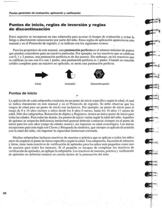 Pautas generales de evaluación, aplicación y calificación 
Puntos de inicio, reglas de inversión y reglas 
de discontinuación 
Estos aspectos se incorporan en una subprueba para acortar el tiempo de evaluación y evitar la 
fatiga o aburrimiento innecesarios por parte del niño. Estas reglas de aplicación aparecen en este 
manual y en el Protocolo de registro, y se indican con los siguientes iconos: 
Para los propósitos de este manual, una puntuación perfecta es el número máximo de puntos 
que pueden concederse para un reactivo particular. Por ejemplo, en los reactivos que se califican 
con 0. 1 y 2 puntos, una puntuación perfecta es de dos puntos. Sin embargo, en los reactivos que 
se califican ya sea con O o con 1 punto, una puntuación perfecta es 1 punto. Cuando se concede 
crédito completo para un reactivo no aplicado, se anota una puntuación perfecta. 
Inicio Inversión Discontinuación 
Puntos de inicio 
r» 
La aplicación de cada subprucba comienza en un punto de inicio específico según la edad, el cual 
se indica claramente en este manual y en el Protocolo de registro. Se debe observar que los 
rangos de edad para un punto de inicio son inclusivos. Por ejemplo, un punto de inicio para el 
rango de 8 a 16 años incluye a niños desde los 8 años O meses, hasta los 16 años 11 meses de 
edad. Sólo dos subpruebas. Retención de dígitos y Registros, tienen un único punto de inicio para 
todas las edades. Para todas las demás, los puntos de inicio varían según la edad del niño. Aquellos 
de quienes se sospecha deficiencia intelectual general deberán comenzar siempre en el punto de 
inicio para los seis años (rango de edades menor), sin importar su edad cronológica. Las únicas 
excepciones para esta regla son Claves y Búsqueda de símbolos, que siempre se aplican de acuerdo 
con la edad del niño, sin importar la capacidad intelectual estimada. 
Muchas subpruebas incluyen reactivos de muestra o práctica que se aplican a todos los niños 
antes de emplear el punto de inicio específico según la edad. Una subprueba. Sucesión de números 
y letras, tiene tanto reactivos de verificación de aptitudes para los niños más pequeños como uno 
de muestra para todos los menores. Si el pequeño es incapaz de completar los reactivos de 
verificación de aptitudes, no aplique la subprueba. Los reactivos de muestra, práctica y verificación 
de aptitudes no deberían tomarse en cuenta dentro de la puntuación del niño. 
28 
 