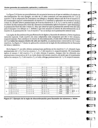 Pautas generales de evaluación, aplicación y calificación 
La figura 2-6 ilustra un procedimiento de secuencia inversa en el que se satisface el criterio de 
discontinuación. En este ejemplo, un niño de 13 años comenzó con una puntuación de 1 en el 
reactivo 7 de la subprueba de Conceptos con dibujos y después obtuvo una de O en el reactivo 8. 
El examinador regresó correctamente al reactivo 6 y comenzó a aplicarlos en secuencia inversa 
(véase A). El niño obtuvo puntuaciones de O en los reactivos 6, 5.4. 3 y 2, con lo cual se satisfizo 
el criterio de discontinuación (véase B). Entonces el examinador aplicó el reactivo 1 para determinar 
la puntuación final del niño (véase C). Hay que observar que la puntuación natural total del niño 
para Conceptos con dibujos es 1. Debido a que éste alcanzó el criterio de discontinuación en el 
reactivo 6, la puntuación de 1 en el reactivo 7 no se incluye en la puntuación natural total. 
Las reglas de discontinuación para Retención de dígitos y Sucesión de números y letras requieren 
mención especial. Cada reactivo de estas subpruebas está compuesto por dos o tres ensayos, 
respectivamente. Para satisfacer el criterio de discontinuación, el niño debe obtener puntuaciones 
de O en todos los ensayos dentro de solo un reactivo, no puntuaciones consecutivas de O entre 
reactivos. La figura 2-7 ilustra la aplicación correcta de la regla de discontinuación en Sucesión 
de letras y números. 
En la figura 2-7, un niño obtiene puntuaciones perfectas en los reactivos 1 a 3, después logra 
puntuaciones de 1. O y O en los ensayos 1, 2 y 3 del reactivo 4, respectivamente. El examinador 
aplica el ensayo 1 del reactivo 5 y el niño obtiene O puntos. Aunque éste ha obtenido tres 
puntuaciones consecutivas de 0. no están dentro del mismo reactivo, de modo que el examinador 
aplica los ensayos 2 y 3 del reactivo 5 y el niño oblicp£ puntuaciones de 1 y O, respectivamente. 
Figura 2-7. Ejemplo de la regla de discontinuación para Sucesión de números y letras 
 