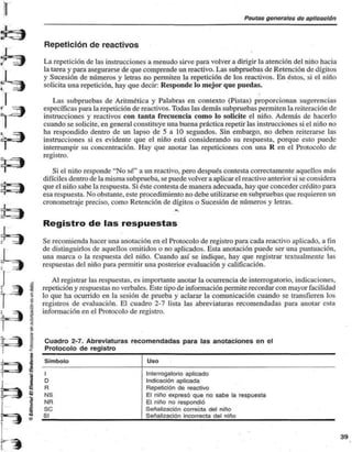Pautas genéralos do aplicación 
1 
Repetición de reactivos 
La repetición de las instrucciones a menudo sirve para volver a dirigir la atención del niño hacia 
la tarea y para asegurarse de que comprende un reactivo. Las subpruebas de Retención de dígitos 
y Sucesión de números y letras no permiten la repetición de los reactivos. En éstos, si el niño 
solicita una repetición, hay que decir: Responde lo mejor que puedas. 
Las subpruebas de Aritmética y Palabras en contexto (Pistas) proporcionan sugerencias 
específicas para la repetición de reactivos. Todas las demás subpruebas permiten la reiteración de 
instrucciones y reactivos con tanta frecuencia como lo solicite el niño. Además de hacerlo 
cuando se solicite, en general constituye una buena práctica repetir las instrucciones si el niño no 
ha respondido dentro de un lapso de 5 a 10 segundos. Sin embargo, no deben reiterarse las 
instrucciones si es evidente que el niño está considerando su respuesta, porque esto puede 
interrumpir su concentración. Hay que anotar las repeticiones con una R en el Protocolo de 
registro. 
Si el niño responde "No sé" a un reactivo, pero después contesta correctamente aquellos más 
difíciles dentro de la misma subprueba, se puede volver a aplicar el reactivo anterior si se considera 
que el niño sabe la respuesta. Si éste contesta de manera adecuada, hay que conceder crédito para 
esa respuesta. No obstante, este procedimiento no debe utilizarse en subpruebas que requieren un 
cronometraje preciso, como Retención de dígitos o Sucesión de números y letras. 
* 
Registro de las respuestas 
Se recomienda hacer una anotación en el Protocolo de registro para cada reactivo aplicado, a fin 
de distinguirlos de aquellos omitidos o no aplicados. Esta anotación puede ser una puntuación, 
una marca o la respuesta del niño. Cuando así se indique, hay que registrar textualmente las 
respuestas del niño para permitir una posterior evaluación y calificación. 
Al registrar las respuestas, es importante anotar la ocurrencia de interrogatorio, indicaciones, 
repetición y respuestas no verbales. Este tipo de información permite recordar con mayor facilidad 
lo que ha ocurrido en la sesión de prueba y aclarar la comunicación cuando se transfieren los 
registros de evaluación. El cuadro 2-7 lista las abreviaturas recomendadas para anotar esta 
información en el Protocolo de registro. 
Cuadro 2-7. Abreviaturas recomendadas para las anotaciones en el 
Protocolo de registro 
Símbolo 
I 
D 
R 
NS 
NR 
SC 
SI 
Uso 
Interrogatorio aplicado 
Indicación aplicada 
Repetición de reactivo 
El niño expresó que no sabe la respuesta 
El niño no respondió 
Señalización correcta del niño 
Señalización incorrecta del niño 
 