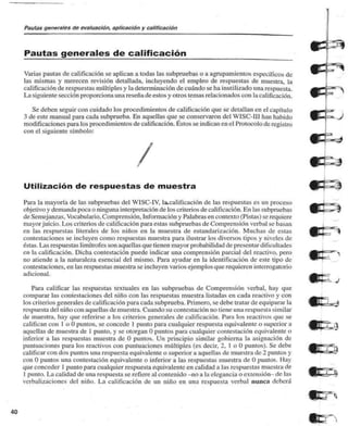Pautas generales de evaluación, aplicación y calificación 
Pautas generales de calificación 
Varias pautas de calificación se aplican a todas las subpruebas o a agolpamientos específicos de 
las mismas y merecen revisión detallada, incluyendo el empleo de respuestas de muestra, la 
calificación de respuestas múltiples y la determinación de cuándo se ha inutilizado una respuesta. 
La siguiente sección proporciona una reseña de estos y otros temas relacionados con la calificación. 
Se deben seguir con cuidado los procedimientos de calificación que se detallan en el capítulo 
3 de este manual para cada subprueba. En aquellas que se conservaron del WISC-1I1 han habido 
modificaciones para los procedimientos de calificación. Éstos se indican en el Protocolo de registro 
con el siguiente símbolo: 
Utilización de respuestas de muestra 
Para la mayoría de las subpruebas del WISC-1V. la.calificación de las respuestas es un proceso 
objetivo y demanda poca o ninguna interpretación de los criterios de calificación. En las subpruebas 
de Semejan/as. Vocabulario, Comprensión. Información y Palabras en contexto (Pistas) so requiere 
mayor juicio. Los criterios de calificación para estas subpruebas de Comprensión verbal se basan 
en las respuestas literales de los niños en la muestra de estandarización. Muchas de estas 
contestaciones se incluyen como respuestas muestra para ilustrar los diversos tipos y niveles de 
éstas. Las respuestas limítrofes son aquellas que tienen mayor probabilidad de presentar dificultades 
en la calificación. Dicha contestación puede indicar una comprensión parcial del reactivo, pero 
no atiende a la naturaleza esencial del mismo. Para ayudar en la identificación de este tipo de 
contestaciones, en las respuestas muestra se incluyen varios ejemplos que requieren interrogatorio 
adicional. 
Para calificar jas respuestas textuales en las subpruebas de Comprensión verbal, hay que 
comparar las contestaciones del niño con las respuestas muestra listadas en cada reactivo y con 
los criterios generales de calificación para cada subprueba. Primero, se debe tratar de equiparar la 
respuesta del niño con aquella* de muestra. Cuando su contestación no tiene una respuesta similar 
de muestra, hay que referirse a los criterios generales de calificación. Para los reactivos que se 
califican con 1 o U puntos, se concede 1 punto para cualquier respuesta equivalente o superior a 
aquellas de muestra de 1 punto, y se otorgan O puntos para cualquier contestación equivalente o 
inferior a las respuestas muestra de O puntos. Un principio similar gobierna la asignación de 
puntuaciones para los reactivos con puntuaciones múltiples (es decir, 2. 1 o O puntos). Se debe 
calificar con dos puntos una respuesta equivalente o superior a aquellas de muestra de 2 puntos y 
con O puntos una contestación equivalente o inferior a las respuestas muestra de O puntos. Hay 
que conceder 1 punto para cualquier respuesta equivalente en calidad a las respuestas muestra de 
1 punto. La calidad de una respuesta se refiere al contenido -no a la elegancia o extensión- de las 
erbali/.aciones del niño. La calificación de un niño en una respuesta verbal nunca deberá 
40 
 