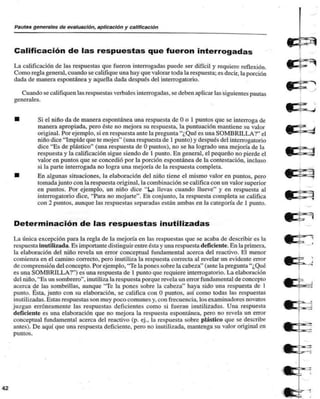 Pautas generales de evaluación, aplicación y calificación 
Calificación de las respuestas que fueron interrogadas 
La calificación de las respuestas que fueron interrogadas puede ser difícil y requiere reflexión. 
Como regla general, cuando se califique una hay que valorar toda la respuesta; es decir, la porción 
dada de manera espontánea y aquella dada después del interrogatorio. 
Cuando se califiquen las respuestas verbales interrogadas, se deben aplicar las siguientes pautas 
generales. 
Si el niño da de manera espontánea una respuesta de O o 1 puntos que se interroga de 
manera apropiada, pero éste no mejora su respuesta, la puntuación mantiene su valor 
original. Por ejemplo, si en respuesta ante la pregunta "¿Qué es una SOMBRILLA?" el 
niño dice "Impide que te mojes" (una respuesta de 1 punto) y después del interrogatorio 
dice "Es de plástico" (una respuesta de O puntos), no se ha logrado una mejoría de la 
respuesta y la calificación sigue siendo de 1 punto. En general, el pequeño no pierde el 
valor en puntos que se concedió por la porción espontánea de la contestación, incluso 
si la parte interrogada no logra una mejoría de la respuesta completa. 
En algunas situaciones, la elaboración del niño tiene el mismo valor en puntos, pero 
tomada junto con la respuesta original, la combinación se califica con un valor superior 
en puntos. Por ejemplo, un niño dice "Ua llevas cuando llueve" y en respuesta al 
interrogatorio dice, "Para no mojarte". En conjunto, la respuesta completa se califica 
con 2 puntos, aunque las respuestas separadas están ambas en la categoría de I punto. 
Determinación de las respuestas inutilizadas 
La única excepción para la regla de la mejoría en las respuestas que se acaba de describir es la 
respuesta inutilizada. Es importante distinguir entre ésta y una respuesta deficiente. En la primera, 
la elaboración del niño revela un error conceptual fundamental acerca del reactivo. El menor 
comienza en el camino correcto, pero inutiliza la respuesta correcta al revelar un evidente error 
de comprensión del concepto. Por ejemplo, 'Te la pones sobre la cabeza" (ante la pregunta "¿Qué 
es una SOMBRILLA?") es una respuesta de 1 punto que requiere interrogatorio. La elaboración 
del niño, "Es un sombrero", inutiliza la respuesta porque revela un error fundamental de concepto 
acerca de las sombrillas, aunque "Te la pones sobre la cabeza" haya sido una respuesta de 1 
punto. Ésta, junto con su elaboración, se califica con O puntos, así como todas las respuestas 
inutilizadas. Estas respuestas son muy poco comunes y, con frecuencia, los examinadores novatos 
ju/.gun erróneamente las respuestas deficientes como si fueran inutilizadas. Una respuesta 
deficiente es una elaboración que no mejora la respuesta espontánea, pero no revela un error 
conceptual fundamental acerca del reactivo (p. ej., la respuesta sobre plástico que se describe 
antes). De aquí que una respuesta deficiente, pero no inutilizada, mantenga su valor original en 
puntos. 
42 
 