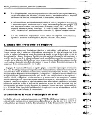 Pautas generales de evaluación, aplicación y calificación 
Si el niño proporciona tanto una respuesta correcta como una incorrecta para un reactivo, 
o dos contestaciones con diferentes valores en puntos, y no está claro cuál es la respuesta 
que intentó dar, hay que preguntarle cuál es su respuesta y calificarla. 
Si las contestaciones del niño varían ampliamente en calidad y ninguna de ellas inutiliza 
la respuesta completa, se debe calificar la mejor respuesta del grupo. Por ejemplo, si el 
niño responde al reactivo 4 de Semejanzas (Manzana-Plátano) con "Las dos son 
pequeñas, ambas son frutas y tienen piel", se califica la mejor respuesta. "Ambas son 
frutas". Se conceden 2 puntos aunque las otras valen O y 1 puntos, respectivamente. 
Si el niño inutili/a una respuesta que en otro sentido era aceptable, ya sea de manera 
espontánea o durante el interrogatorio, hay que calificarla con O puntos. 
Llenado del Protocolo de registro 
El Protocolo de registro está diseñado para facilitar la aplicación y calificación de la prueba. 
Brinda espacios para el registro y calificación de las respuestas del niño a los reactivos de la 
prueba e incluye información como los puntos dp inicio, reglas de inversión, reglas de 
discontinuación y límites de tiempo. También permite registrar información adicional tanto a 
nivel del reactivo como de la subprueba, lo cual puede ser útil al interpretar las puntuaciones. Por 
ejemplo, en la subprueba de Diseño con cubos se proporcionan cuadrículas pan» registrar las 
construcciones finales del niño. Esta información es capa/ de ofrecer discernimientos acerca de 
las ra/ones de los errores cometidos por el niño. 
La página de resumen del Protocolo de registro (página 1) suministra espacios para la estimación 
de la edad del niño y para registrar las puntuaciones naturales totales y puntuaciones escalares de 
las subpruebas, sumas de puntuaciones escalares y puntuaciones compuestas. Además, se pueden 
tra/ar los perfiles de puntuaciones de subprueba y compuestas. La página de análisis del Protocolo 
de registro (página 2) proporciona espacios para llevar a cabo comparaciones de discrepancias a 
nivel de índice y subprueba, evaluar fortalezas y debilidades en las subpruebas. obtener 
puntuaciones de proceso y realizar comparaciones de discrepancia a nivel de proceso. La última 
página del Protocolo de registro da espacios para anotar las observaciones conductuales realizadas 
durante la sesión de prueba e información pertinente acerca del niño. Se deben usar los 
procedimientos que aparecen en las siguientes secciones para obtener y registrar las puntuaciones 
en el WISC-1V. Véase el capítulo 6 del Manual técnico para información adicional sobre análisis 
de perfiles e interpretación básica de puntuaciones. 
Estimación de la edad cronológica del niño 
La edad del niño es de particular importancia en el WISC-IV debido a que los grupos normativos 
están divididos en intervalos de cuatro meses. Para obtener la edad del niño a la fecha de la 
evaluación hay que ingresar la fecha de evaluación y la fecha de nacimiento del niño en los 
 