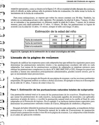 Llenado del Protocolo de registro 
espacios apropiados, como se ilustra en la figura 2-9. (Si se examinó al niño durante dos sesiones, 
para el cálculo se debe utilizar sólo la primera fecha de evaluación.) Se debe restar la fecha de 
nacimiento de la fecha de evaluación. 
Para estas estimaciones, se supone que todos los meses cuentan con 30 días. También, las 
edades no se redondean al mes o año siguiente. Por ejemplo, la edad de 8 años, 7 meses, 22 días 
no se redondea y las puntuaciones se obtienen según la edad de 8 años. 7 meses: de la misma 
manera, para una edad estimada de 12 años, 11 meses, 28 días, las puntuaciones se logran de 
acuerdo con la edad de 12 años, 11 meses, aunque el niño casi tenga 13 años. 
Estimación de la edad del niño 
Fecha de evaluación 
Fecha de nacimiento 
Edad a la evaluación 
Año 
2003 
1992 
11 
Mes 
|£ 
2 
3 - 
Día 
42 yf 
18 
24 
Figura 2-9. Ejemplo de la estimación de la edad cronológica del niño 
Llenado de la página de resumen 
Después de calificar las respuestas para cada subprueba hay que utilizar los siguientes pasos para 
determinar las puntuaciones naturales totales y las puntuaciones escalares del niño en cada 
subprueba. Las sumas de las puntuaciones escalares de subprueba se emplean entonces para 
obtener las puntuaciones compuestas (es decir, ICV, IRP, IMT, IVP y CIT). Aunque los pasos son 
sencillos y tienen una naturaleza principalmente administrativa, pueden ocurrir errores, por lo 
que se recomienda tener precauciones. 
La figura 2-10 es un ejemplo del llenado de una página de resumen, con las secciones pertinentes 
etiquetadas. El siguiente análisis se refiere a dichas secciones. El ejemplo se basa en el desempeño 
de un niño de 11 años, 3 meses de edad (véase A). 
Paso 1. Estimación de las puntuaciones naturales totales de subprueba 
".I 
Una puntuación natural total es la suma de las puntuaciones de los reactivos. Simplemente hay 
que sumar las puntuaciones de cada reactivo, incluyendo aquellos de inversión y no aplicados 
anteriores al punto de inicio, y escribir la puntuación natural total en la casilla al final de cada 
subprueba en el Protocolo de registro. En el capítulo 3 se incluyen instrucciones especiales para 
determinar las puntuaciones naturales totales de Claves, Búsqueda de símbolos y Registros. 
g Después de haber obtenido la puntuación natural total de cada subprueba. se transfieren dichas 
| puntuaciones a la columna de Puntuación natural de la tabla de Conversiones de puntuación 
* natural total a puntuación escalar (véase B) en la página de resumen. Las subpruebas están listadas 
• en el orden de aplicación estándar. 
 