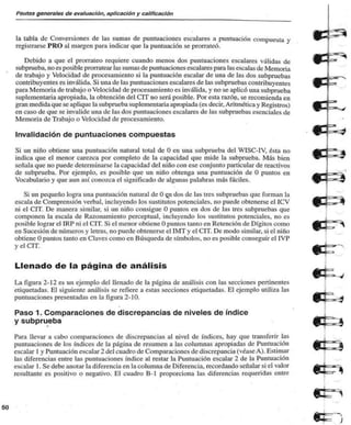 Pautas generales de evaluación, aplicación y calificación 
la tabla de Conversiones de las sumas de puntuaciones escalares a puntuación compuesta y 
registrarse PRO al margen para indicar que la puntuación se prorrateó. 
Debido a que el prorrateo requiere cuando menos dos puntuaciones escalares válidas de 
subprueba, no es posible prorratear las sumas de puntuaciones escalares para las escalas de Memoria 
de trabajo y Velocidad de procesamiento si la puntuación escalar de una de las dos subpruebas 
contribuyentes es inválida. Si una de las puntuaciones escalares de las subpruebas contribuyentes 
para Memoria de trabajo o Velocidad de procesamiento es inválida, y no se aplicó una subprueba 
suplementaria apropiada, la obtención del CIT no será posible. Por esta razón, se recomienda en 
gran medida que se aplique la subprueba suplementaria apropiada (es decir, Aritmética y Registros) 
en caso de que se invalide una de las dos puntuaciones escalares de las subpruebas esenciales de 
Memoria de Trabajo o Velocidad de procesamiento. 
Invalidación de puntuaciones compuestas 
Si un niño obtiene una puntuación natural total de O en una subprueba del WISC-IV, ésta no 
indica que el menor carezca por completo de la capacidad que mide la subprueba. Más bien 
señala que no puede determinarse la capacidad del niño con ese conjunto particular de reactivos 
de subprueba. Por ejemplo, es posible- que un niño obtenga una puntuación de O puntos en 
Vocabulario y que aun así cono/.ca el significado de algunas palabras más fáciles. 
Si un pequeño logra una puntuación natural de O e^n dos de las tres subpruebas que forman la 
escala de Comprensión verbal, incluyendo los sustitutos potenciales, no puede obtenerse el ICV 
ni el CIT. De manera similar, si un niño consigue O puntos en dos de las tres subpruebas que 
componen la escala de Razonamiento perceplual, incluyendo los sustitutos potenciales, no es 
posible lograr el IRP ni el CIT. Si el menor obtiene O puntos tanto en Retención de Dígitos como 
en Sucesión de números y letras, no puede obtenerse el IMT y el CIT. De modo similar, si el niño 
obtiene O puntos tanto en Claves como en Búsqueda de símbolos, no es posible conseguir el IVP 
y el CIT. 
Llenado de la página de análisis 
La figura 2-12 es un ejemplo del llenado de la página de análisis con las secciones pertinentes 
etiquetadas. El siguiente análisis se refiere a estas secciones etiquetadas. El ejemplo utiliza las 
puntuaciones presentadas en la figura 2-10. 
• 
Paso 1. Comparaciones de discrepancias de niveles de índice 
y subprueba 
Para llevar a cabo comparaciones de discrepancias al nivel de índices, hay que transferir las 
puntuaciones de los índices de la página de resumen a las columnas apropiadas de Puntuación 
escalar 1 y Puntuación escalar 2 del cuadro de Comparaciones de discrepancia (véase A). Estimar 
las diferencias entre las puntuaciones índice al restar la Puntuación escalar 2 de la Puntuación 
escalar 1. Se debe anotar la diferencia en la columna de Diferencia, recordando señalar si el valor 
resultante es positivo o negativo. El cuadro B-l proporciona las diferencias requeridas entre 
 