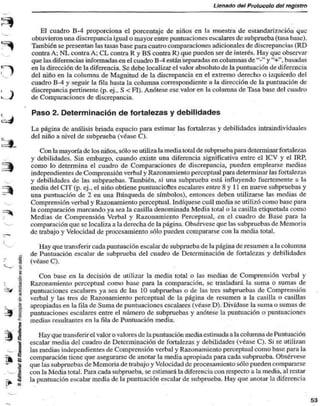 Llenado del Protocolo del registro 
El cuadro B-4 proporciona el porcentaje de niños en la muestra de estandarización que 
obtuvieron una discrepancia igual o mayor entre puntuaciones escalares de subprueba (tasa base). 
También se presentan las tasas base para cuatro comparaciones adicionales de discrepancias (RD 
contra A; NL contra A; CL contra R y BS contra R) que pueden ser de interés. Hay que observar 
que las diferencias informadas en el cuadro B-4 están separadas en columnas de "-" y' V, basadas 
en la dirección de la diferencia. Se debe localizar el valor absoluto de la puntuación de diferencia 
del niño en la columna de Magnitud de la discrepancia en el extremo derecho o izquierdo del 
cuadro B-4 y seguir la fila hasta la columna correspondiente a la dirección de la puntuación de 
discrepancia pertinente (p. ej., S < FI). Anótese ese valor en la columna de Tasa base del cuadro 
de Comparaciones de discrepancia. 
Paso 2. Determinación de fortalezas y debilidades 
La página de análisis brinda espacio para estimar las fortalezas y debilidades intraindividuales 
del niño a nivel de subprueba (véase C). 
Con la mayoría de los niños, sólo se utiliza la media total de subprueba para determinar fortalezas 
y debilidades. Sin embargo, cuando existe una diferencia significativa entre el ICV y el IRP. 
como lo determina el cuadro de Comparaciones de discrepancia, pueden emplearse medias 
independientes de Comprensión verbal y Razonamiento perceptual para determinar las fortalezas 
y debilidades de las subpruebas. También, si una subprueba está influyendo fuertemente a la 
media del CIT (p. ej., el niño obtiene puntuaciones escalares entre 8 y 11 en nueve subpruebas y 
una puntuación de 2 en una Búsqueda de símbolos), entonces deben utilizarse las medias de 
Comprensión verbal y Razonamiento perceptual. Indíquese cuál media se utilizó como base para 
—^ la comparación marcando ya sea la casilla denominada Media total o la casilla etiquetada como 
Medias de Comprensión Verbal y Razonamiento Perceptual, en el cuadro de Base para la 
comparación que se localiza a la derecha de la página. Obsérvese que las subpruebas de Memoria 
de trabajo y Velocidad de procesamiento sólo pueden compararse con la media total. 
— 
Hay que transferir cada puntuación escalar de subprueba de la página de resumen a la columna 
de Puntuación escalar de subprueba del cuadro de Determinación de fortalezas y debilidades 
§ (véase C). 
^ 
Con base en la decisión de utilizar la media total o las medias de Comprensión verbal y 
Razonamiento perceptual como base para la comparación, se trasladará la suma o sumas de 
puntuaciones escalares ya sea de las 10 subpruebas o de las tres subpruebas de Comprensión 
verbal y las tres de Razonamiento perceptual de la página de resumen a la casilla o casillas 
! apropiadas en la fila de Suma de puntuaciones escalares (véase D). Divídase la suma o sumas de 
i puntuaciones escalares entre el número de subpruebas y anótese la puntuación o puntuaciones 
inedias resultantes en la fila de Puntuación media. 
Hay que transferir el valor o valores de la puntuación media estimada a la columna de Puntuación 
escalar media del cuadro de Determinación de fortalezas y debilidades (véase C). Si se utilizan 
>_ I las medias independientes de Comprensión verbal y Razonamiento perceplual como base para la 
•jm comparación tiene que asegurarse de anotar la media apropiada para cada subprueba. Obsérvese 
•" 7= que las subpmebas de Memoria de trabajo y Velocidad de procesamiento sólo pueden compararse 
| con la Media total. Para cada subprueba, se estimará la diferencia con respecto a la media, al restar 
§ la puntuación escalar media de la puntuación escalar de subprueba. Hay que anotar la diferencia 
53 
 