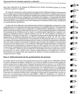 Pautas generales de evaluación, aplicación y calificación 
para cada subprueba en la columna de Diferencia de la media, recordando apuntar si el valor 
resultante es positivo o negativo. 
El cuadro B-5 muestra los valores críticos que representan la diferencia mínima de puntuación 
que se requiere para alcanzar la significación estadística a los niveles de confianza tanto de 0.15 
como de 0.05. Indíquese el nivel deseado de significación estadística marcando la casilla apropiada 
en el cuadro de Base para la comparación, a la derecha de la página, y se ingresarán los valores 
críticos apropiados en la columna de Valor crítico. Si el valor absoluto de la puntuación de diferencia 
obtenida es igual o mayor que ese valor crítico indicado en la columna de Valor crítico, la diferencia 
es estadísticamente significativa. 
La dirección de la diferencia entre puntuaciones escalares de subprueba y puntuación escalar 
medja determina si la subprueba representa una fortaleza o una debilidad relativas. Si la puntuación 
de Diferencia de la media para una subprueba es estadísticamente significativa y positiva, esto 
refleja una fortaleza relativa y debe indicarse con una "Ff en la columna de Fortalezas y debilidades. 
Si la puntuación de la Diferencia de la media es estadísticamente significativa y negativa, esto 
refleja una debilidad relativa y debería indicarse con una "D" en la columna de Fortalezas y 
debilidades. Utilizando el cuadro B-5, se comparará la puntuación de diferencia del niño con las 
puntuaciones de diferencia obtenidas por diversos porcentajes (es decir, 1%, 2%, 4%, 10% y 
25%) de la muestra de estandarización. Si la puntuación de diferencia del niño no es comparable 
con ninguna de las puntuaciones de diferencias en el cuadro (es decir de la puntuación se encuentra 
entre dos valores críticos), la tasa base se informa corno un rango. Por ejemplo, la tasa base para 
una puntuación de diferencia de > 2.73 en Matrices, utilizando la media total de las 10 subpruebas 
como base para la comparación, se informa como 10 a 25% (es decir, 10 a 25% de los niños en 
la muestra de estandarización obtuvieron una puntuación de diferencia con respecto a la inedia 
> 2.73 en Matrices). Obsérvese que el cuadro B-5 está dividido en secciones según la base para la 
comparación (es decir, media total o medias independientes de Comprensión verbal y 
Razonamiento perceptual). Hay que asegurarse de utilizar la sección apropiada para la base de 
comparación que se eligió. 
Paso 3. Determinación de las puntuaciones de proceso 
Es posible obtener un total de siete puntuaciones de proceso a partir de tres subpruebas: Diseño 
con cubos. Retención de dígitos y Registros. La sección de Análisis de proceso de la página de 
análisis proporciona el espacio para conseguir las puntuaciones de proceso. Las instrucciones 
para la estimación de las puntuaciones naturales totales para las siete puntuaciones de proceso se 
incluyen en el capítulo 3. dentro las instrucciones de calificación para las subpruebas 
correspondientes. Después de haber obtenido las puntuaciones naturales totales para DCSB; RDD. 
RDI, RA o RE. o ambos, hay que transferirlas a la columna de Puntuación natural de la tabla de 
Conversión de puntuación natural total a puntuación escalar para las puntuaciones de proceso 
(véase E). Las puntuaciones naturales para RDDL y RDIL se trasladarán a la columna de 
Puntuación natural de la tabla de Conversión de puntuación natural a tasa base para las puntuaciones 
de proceso (véase F). 
 