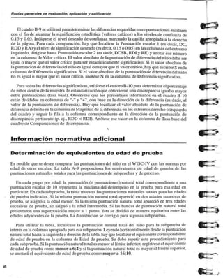 Pautas generales de evaluación, aplicación y calificación 
El cuadro B-9 se utilizará para determinar las diferencias requeridas entre puntuaciones escalares 
con el tln de alcanzar la significación estadística (valores críticos) a los niveles de confian/a de 
0.15 y 0.05. Indíquese el nivel deseado de confianza marcando la casilla apropiada a la derecha 
de la página. Para cada comparación, hay que localizar la Puntuación escalar 1 (es decir, DC, 
RDD y RA) y el nivel de significación deseado (es decir, 0. 1 5 o 0.05) en las columnas del extremo 
izquierdo, dirigirse hasta Puntuación escalar 2 (es decir, DCSB. RD1 y RE) y anotar ese número 
en la columna de Valor crítico. El valor absoluto de la puntuación de diferencia del niño debe ser 
igual o mayor que el valor crítico para ser estadísticamente significativo. Si el valor absoluto de 
la puntuación de diferencia del niño es igual o mayor que el valor crítico, hay que escribir S en la 
columna de Diferencia significativa. Si el valor absoluto de la puntuación de diferencia del niño 
no es igual o mayor que el valor crítico, anótese N en la columna de Diferencia significativa. 
Para todas las diferencias significativas, utilícese el cuadro B- 10 para determinar el porcentaje 
de niños dentro de la muestra de estandarización que obtuvieron una discrepancia igual o mayor 
entre puntuaciones (tasa base). Obsérvese que los porcentajes informados en el cuadro B-10 
están divididos en columnas de "-" y "+", con base en la dirección de la diferencia (es decir, el 
valor de la puntuación de diferencia). Hay que localizar el valor absoluto de la puntuación de 
diferencia del niño en la columna de Magnitud de la diferencia en los extremos derecho o izquierdo 
del cuadro y seguir la fila a la columna correspondiente en la dirección de la puntuación de 
discrepancia pertinente (p. cj.. RDD < RDI). Anótese ese valor en la columna de Tasa base del 
cuadro de Comparaciones de discrepancia. 
Información normativa adicional _ 
Determinación de equivalentes de edad de prueba 
Es posible que se desee comparar las puntuaciones del niño en el W1SC-IV con las normas por 
edad de otras cscahis. I. a tabla A-9 proporciona los equivalentes de edad de prueba de las 
puntuaciones naturales totales para las puntuaciones de subpruebas y de proceso. 
En cada grupo por edad, la puntuación (o puntuaciones) natural total correspondiente a una 
puntuación escalar de 10 representa la mediana del desempeño en la prueba para esa edad en 
particular. En cada subprueba. la tabla muestra las puntuaciones naturales totales para las edades 
de prueba indicadas. Si la misma puntuación natural total apareció en dos edades sucesivas de 
prueba, se asignó a la edad menor. Si la misma puntuación natural total apareció en tres edades 
sucesivas de prueba, se asignó a la edad intermedia. Si las bandas de puntuación natural total 
presentaron una superposición mayor a 1 punto, ésta se dividió de manera equitativa entre las 
edades adyacentes de la prueba. La distribución se corrigió para algunas subpruebas. 
Para utilizar la tabla, localícese la puntuación natural total del niño para la subprueba de 
interés en la columna apropiada para esa subprueba. Leyendo horizontal mente desde la puntuación 
natural total hacia la izquierda o derecha de la tabla, hay que localizar el equivalente correspondiente 
de edad de prueba en la columna de Edad de prueba. Se debe repetir este procedimiento para 
cada subprueba. Si la puntuación natural total es menor al límite inferior, regístrese el equivalente 
de edad de prueba como menor a 6:2 y si la puntuación natural total es mayor al límite superior. 
se anotará el equivalente de edad de prueba como mayor a 16:10. 
>6 
 