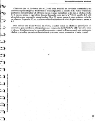 Información normativa adicional 
Obsérvese que las columnas para CL y BS están divididas en secciones sombreadas y no 
sombreadas para reflejar las dos formas de estas subpruebas. Si un niño de 6 a 7 años obtiene una 
puntuación natural total en CL o BS que supere el rango indicado en la fila para la edad de prueba 
7:10, hay que anotar el equivalente de edad de prueba como mayor a 7:10. Si un niño de 8 a 16 
años obtiene una puntuación natural total en CL o BS que es menor al rango señalado en la fila 
para la edad de prueba 8:2, es preciso escribir el equivalente de edad de prueba como menor a 
8:2. 
Para obtener una media de edad de prueba, se deben sumar las edades de prueba para las 
subpruebas que contribuyen a las puntuaciones compuestas del ICV, IRP y CIT y dividirse entre 
el número de subpruebas en la puntuación compuesta respectiva. Para conseguir una mediana de 
edad de prueba hay que ordenar las edades de prueba en rangos y encontrar el valor central. 
57 

