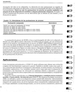 Introducción 
desempeño del niño en las subpruebas. La obtención de estas puntuaciones no requiere de 
procedimientos adicionales de aplicación y se basa en el desempeño del niño en las subpruebas 
correspondientes. Obsérvese que las puntuaciones de proceso no pueden sustituirse con 
ninguna de las de subprucba ni contribuir a ninguna puntuación compuesta. El cuadro 1 -3 
lista las puntuaciones de proceso con las abreviaturas que se utilizan en este manual y en el 
Protocolo de registro. 
Cuadro 1-3. Abreviaturas de las puntuaciones de proceso 
Puntuación compuesta 
Diseño con cubos sin bonificación por tiempo 
Retención de dígitos de orden directo 
Retención de dígitos de orden inverso 
Secuencia más larga de Retención de dígitos en orden directo 
Secuencia más larga de Retención de dígitos en orden inverso 
Registro aleatorio 
Registro estructurado 
Abreviatura 
DCSB 
RDD 
ROÍ 
RDDL 
RDIL 
RA 
RE 
La puntuación de proceso de DCSB se basa en cu desempeño del niño en la subprueba de 
Diseño con cubos sin los puntos adicionales de bonificación por tiempo, por una terminación 
rápida de los reactivos. Las puntuaciones de proceso de RDD y RDI reflejan la ejecución del 
niño en las dos tareas de Retención de dígitos; las puntuaciones de proceso de RDDL y RDIL 
representan el numen) de dígitos recordados en el último ensayo completado correctamente en 
las tarcas de Retención de dígitos en orden directo y Retención de dígitos en orden inverso, 
respectivamente. Las puntuaciones de proceso de RA y RE representan respectivamente el 
desempeño del niño en los reactivos I y 2 de la subprueba de Registros. En el capítulo 6 del 
Manual técnico se presenta información adicional sobre la fundamentación teórica e interpretación 
de las puntuaciones de proceso. 
Aplicaciones 
Como herramienta psicoeducativa. el WISC-IV puede utilizarse para obtener una evaluación 
completa del funcionamiento cognoscitivo general. También es posible usarla como parte de 
una evaluación para identificar la inteligencia sobresaliente, el retraso mental y las fortalezas y 
debilidades cognoscitivas. Los resultados pueden servir como guía para la planeación de 
tratamientos y las decisiones de colocación en ambientes clínicos y educativos, y pueden 
proporcionar información clínica inapreciable en la valoración neuropsicológica y con propósitos 
de investigación. 
Según los criterios especificados en el Manual diagnóstico y estadístico de los trastornos 
mentales -Cuarta edición- Revisión del texto (DSM-IV-TR; American Psychiatric Association. 
2000). un individuo a quien se le diagnostica retraso mental debe demostrar "funcionamiento 
intelectual significativamente inferior al promedio" y deterioro importante en el funcionamiento 
adaptativo en. cuando menos, dos de las siguientes áreas: comunicación, cuidado personal, vida 
en el hogar, habilidades sociales/intcrpersonales, uso de los recursos comunitarios, autonomía. 
 