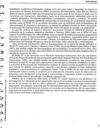 Aplicaciones 
•S 
habilidades académicas funcionales, trabajo, ocio, así como salud y seguridad. La American 
Association on Mental Retardarían (2002: Asociación Estadounidense sobre Retraso Mental) 
define el retraso mental como una discapacidad que inicia antes de los 18 años de edad y que se 
caracteriza por limitaciones importantes, tanto en el funcionamiento intelectual como en la 
conducta adaptativa, incluyendo habilidades conceptuales, sociales y prácticas. En ambas 
definiciones, el desempeño significativamente bajo en una prueba de la capacidad cognoscitiva 
general, como el WISC-TV, es un criterio necesario, pero no suficiente, para el diagnóstico de 
retraso mental. El diagnóstico más preciso se obtiene de múltiples fuentes de datos, incluyendo 
la evaluación del funcionamiento del individuo dentro del hogar, la escuela y la comunidad. 
Es posible utilizar el Adaptive Behavior Assessment System-H (ABAS-TT: Sistema de 
evaluación de la conducta adaptativa; Harrison y Oakland. 2003) junto con el WTSC-IV para 
mejorar la utilidad clínica de ambas medidas. Esta asociación de ambos instrumentos proporciona 
información sobre el funcionamiento cognoscitivo y adaptativo, requeridos ambos para el 
diagnóstico apropiado del retraso mental. Además, la evaluación del funcionamiento cotidiano 
proporciona información útil para la toma de decisiones sobre colocación y entrenamiento. 
Para incorporar información sobre el funcionamiento de la memoria, puede utilizarse el 
WISC-IV junto con la Chitaren '.v Memory Scale (CMS: Escala de Memoria para Niños; Cohén, 
1997), una medida amplia del funcionamiento del aprendizaje y la memoria en los niños. Esta 
asociación mejora la utilidad clínica del WISC-IV al incluir información más completa sobre la 
función de memoria del niño. 
El WISC-IV se ha vinculado con la Wechsler Individual Achievemení Tesí-Second Edition 
(Wl AT-1I; Prueba Wechsler de Aprovccliamientc^lndi vidual -Segunda Edición; The Psycliological 
Corporation, 2002), una medida amplia del 'aprovechamiento académico, que proporciona 
información tanto de la capacidad cognoscitiva como del aprovechamiento académico en niños. 
Las pruebas de funcionamiento intelectual se emplean de manera extensa en ambientes escolares 
para valorar los déficits cognoscitivos específicos que pueden contribuir al bajo rendimiento 
académico y para pronosticar el rendimiento futuro. Usar el WISC-IV de este modo brinda 
información valiosa cuando el propósito es la intervención educativa, corno la colocación en 
programas para inteligencia excepcional y sobresaliente o programas donde se atienden las 
discapacidades para el aprendizaje y los déficit cognoscitivos. 
Además de la evaluación individual, el WISC-TV puede emplearse con propósitos de 
investigación. La valoración de las capacidades cognoscitivas establece un mayor conocimiento 
acerca de la manera en que los niños adquieren y demuestran las funciones intelectuales 
importantes. Por ejemplo, es posible que los investigadores utilicen el WJSC-IV para examinar 
si la eficacia de las intervenciones basadas en la escuela varía dependiendo de las capacidades 
cognoscitivas específicas o, para determinar los efectos de las lesiones cerebrales traumáticas 
sobre el funcionamiento cognoscitivo. 
u_i 
•& 
 