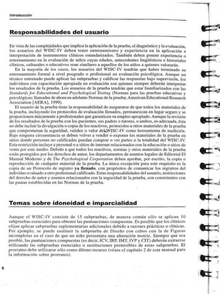 Introducción 
Responsabilidades del usuario 
En vista de las complejidades que implica la aplicación de la prueba, el diagnóstico y la evaluación, 
los usuarios del WISC-IV deben tener entrenamiento y experiencia en la aplicación e 
interpretación de instrumentos clínicos estandarizados. También deben poseer experiencia o 
entrenamiento en la evaluación de niños cuyas edades, antecedentes lingüísticos e historiales 
clínicos, culturales o educativos sean similares a aquellos de los niños a quienes valorarán. 
En ia mayoría de los casos, los usuarios del WISC-IV tendrán que haber terminado su 
entrenamiento formal a nivel posgrado o profesional en evaluación psicológica. Aunque un 
técnico entrenado puede aplicar las subprucbas y calificar las respuestas bajo supervisión, los 
individuos con capacitación apropiada en evaluación son quienes siempre deberán interpretar 
los resultados de la prueba. Los usuarios de la prueba tendrán que estar familiarizados con las 
Síandards for Educalional and Psychological Testing (Normas para las pruebas educativas y 
psicológicas: llamadas de ahora en adelante Normas de la prueba; American Educational Research 
Association [AERA), 1999). 
El usuario de la prueba tiene la responsabilidad de asegurarse de que todos los materiales de 
la prueba, incluyendo los protocolos de evaluación llenados, permanezcan en lugar seguro y se 
proporcionen únicamente a profesionales que garanticen su empleo apropiado. Aunque la revisión 
de los resultados de la prueba con los pacientes, sus padres o tutores, o ambos, es adecuada, esta 
no debe incluir la divulgación o copia de los reactivos, protocolos u otros materiales de la prueba 
que comprometan la seguridad, validez o valor deUW{SC-IV como herramienta de medición. 
Bajo ninguna circunstancia se deben volver a vender o exponer los materiales de la prueba en 
sitios donde personas no calificadas puedan comprar o ver partes o la totalidad del WISC-IV. 
lista restricción incluye a personal o a sitios de internet relacionados con la educación o sitios de 
venta por este medio. Debido a que todos los reactivos, normas y otros materiales de la prueba 
están protegidos por los derechos de autor, los departamentos de asuntos legales de Editorial Bl 
Manual Moderno y de The Psychological Corporation deben aprobar, por escrito, la copia o 
reproducción de cualquier material de la prueba. La única excepción para este requisito es la 
copia de un Protocolo de registro ya llenado, con propósitos de comunicar los registros del 
individuo evaluado a otro profesional calificado. Estas responsabilidades del usuario, restricciones 
del derecho de autor y asuntos relacionados con la seguridad de la prueba, son consistentes con 
las pautas establecidas en las Normas de la prueba. 
Temas sobre idoneidad e imparcialidad 
Aunque el WISC-IV consiste de 15 subpruebas, de manera común sólo se aplican 10 
subpruebas esenciales para obtener las puntuaciones compuestas. Es posible que los clínicos 
elijan aplicar subpruebas suplementarias adicionales debido a razones prácticas o clínicas. 
Por ejemplo, se puede sustituir la subprueba de Diseño con cubos con la de Figuras 
incompletas en el caso de que un niño presentara una alteración motriz. Siempre que sea 
posible, las puntuaciones compuestas (es decir, ICV, IRP. IMT. IVP y CIT) deberán extraerse 
m i l i / a n d o las subpruebas esenciales o sustituciones permisibles de estas subpruebas. El 
prorrateo debe utilizarse sólo como último recurso (véase el capítulo 2 de este manual para 
la información sobre prorrateo). 
 