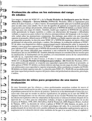 Temas sobre idoneidad o Imparcialidad 
u. 
Evaluación de niños en los extremos del rango 
de edades 
Los rangos de edad del WISC-IV y de la Escala Wechsler de Inteligencia para los Niveles 
Preescolar y Primario - Tercera Edición (WPPSI-III; Wechsler, 2002) se superponen para 
niños de 6 años O meses, a 7 años 3 meses. El examinador puede optar por la medida apropiada 
para un niño entre estas edades. En el caso de aquellos de quienes se sospecha una capacidad 
cognoscitiva por debajo del promedio, deberá aplicarse el WPPSI-III debido a su límite inferior 
más bajo para este rango de edades. También, tendrá que emplerse el WPPSI-III con quienes 
están aprendiendo la lengua española y a niños con alteraciones del lenguaje o dificultades 
verbales o expresivas para reducir los efectos entorpecedores del lenguaje o de la expre-sión 
verbal sobre las puntuaciones compuestas. Sin embargo, para niños con una capacidad 
superior al promedio, deberá usarse el WISC-IV debido a su límite superior más alto. Con niños 
de capacidad promedio, la elección entre WISC-IV y WPPSI-III requiere del juicio clínico del 
profesional en educación, psicología, o ambos. Sin embargo, la evaluación mediante el WISC-IV 
de niños con diagnósticos clínicos proporcionará mayor información sobre la memoria de 
trabajo y otros procesos cognoscitivos. El WISC-IV requiere de la aplicación de 10 subpruebas 
para calcular el CÍT. mientras que el WPPSI-III necesita de la administración de siete subpruebas. 
Los niños que tienen dificultad para someterse a una evaluación de larga duración podrían 
beneficiarse del uso del WPPSI-III. También deberán tomarse en consideración las razones para 
la canalización, la familiaridad con las pruebas y el conocimiento acerca de las características 
del niño (p. ej.. capacidad verbal, atenciónj> 
Con adolescentes de 16 años O meses, a 16 años 11 meses, el examinador puede aplicar el 
WISC-IV o la Escala Wechsler de Inteligencia para Adultos- III (WAIS-III; Wechsler. 1997)*. 
Con adolescentes de quienes se sospecha una capacidad cognoscitiva inferior al promedio, se 
debe aplicar el WISC-IV debido a su límite inferior más bajo en este rango de edad. Sin embargo, 
con adolescentes cuya capacidad es superior al promedio, debe considerarse el empleo del WAIS-III 
debido a su límite superior más alto. La elección entre WISC-IV y WAIS-III con un adolescente 
que tiene capacidad promedio requiere del juicio clínico del profesional en educación, psicología, 
o ambos. 
Evaluación de niños para propósitos de una nueva 
evaluación 
Es muy frecuente que los clínicos y otros profesionales necesiten evaluar de nuevo el 
funcionamiento intelectual de un niño. Llevar a cabo esta tarea con el mismo instrumento presenta 
el problema potencial de los efectos de práctica. Todavía no se ha determinado el intervalo test-reiest 
más corto que no resulte en efectos significativos de práctica en el caso del WISC-IV. 
Algunas investigaciones con las ediciones anteriores de las escalas Wechsler han indicado que 
los efectos de la práctica sobre las subpruebas de Ejecución se reducen al mínimo después de un 
intervalo de I a 2 años; para las subpruebas verbales, el lapso es aproximadamente de un año 
(Canivez & Watkins, 1998, 2001; McCaffrey, Duff & Westervelt, 2000; Rapport, Brines, Axelrod 
& Theisen. 1997). La decisión de volver a aplicar el WISC-IV debe basarse, en parte, en el 
propósito de la nueva evaluación y el estado psicológico del niño. Si es necesario repetir la 
prueba después de un intervalo corto, pueden utilizarse las subpruebas suplementarias que no se 
emplearon en la evaluación inicial como sustitutos de las que sí se usaron (Véase el capítulo 2 
 