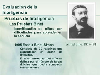Evaluación de la
Inteligencia
 Pruebas de Inteligencia
   Las Pruebas Binet
     Identificación de niños con
     dificultades para aprender en
     la escuela

     1905 Escala Binet-Simon               Alfred Binet 1857-1911
        Consistía de 30 reactivos que
        aumentaban en orden de
        dificultad.
        El nivel intelectual del niño se
        definía por el número de tareas
        difíciles que podía completar
        correctamente
 