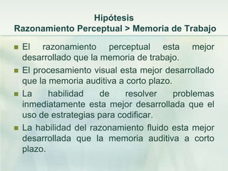 Hipótesis
Razonamiento Perceptual > Memoria de Trabajo

   El razonamiento perceptual esta mejor
    desarrollado que la memoria de trabajo.
   El procesamiento visual esta mejor desarrollado
    que la memoria auditiva a corto plazo.
   La     habilidad    de    resolver     problemas
    inmediatamente esta mejor desarrollada que el
    uso de estrategias para codificar.
   La habilidad del razonamiento fluido esta mejor
    desarrollada que la memoria auditiva a corto
    plazo.
 