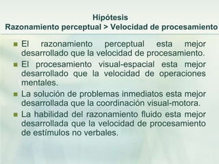 Hipótesis
Razonamiento perceptual > Velocidad de procesamiento

    El razonamiento perceptual esta mejor
     desarrollado que la velocidad de procesamiento.
    El procesamiento visual-espacial esta mejor
     desarrollado que la velocidad de operaciones
     mentales.
    La solución de problemas inmediatos esta mejor
     desarrollada que la coordinación visual-motora.
    La habilidad del razonamiento fluido esta mejor
     desarrollada que la velocidad de procesamiento
     de estímulos no verbales.
 