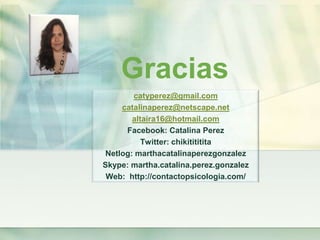 Gracias
       catyperez@gmail.com
    catalinaperez@netscape.net
       altaira16@hotmail.com
     Facebook: Catalina Perez
          Twitter: chikitititita
Netlog: marthacatalinaperezgonzalez
Skype: martha.catalina.perez.gonzalez
 Web: http://contactopsicologia.com/
 