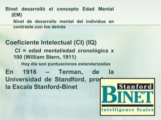 Binet desarrolló el concepto Edad Mental
  (EM)
  Nivel de desarrollo mental del individuo en
  contraste con los demás


Coeficiente Intelectual (CI) (IQ)
   CI = edad mental/edad cronológica x
  100 (William Stern, 1911)
     Hoy día son puntuaciones estandarizadas
En 1916 – Terman, de la
Universidad de Standford, produce
la Escala Stanford-Binet
 