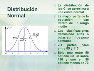    La distribución de
Distribución       los CI se aproxima a
                   una curva normal
Normal            La mayor parte de la
                   población        cae
                   dentro de un rango
                   medio
                  Las clasificaciones
                   demasiado altas o
                   bajas son muy poco
                   comunes
                  2/3    partes   caen
                   entre 85 y 115
                  Sólo uno entre 50
                   obtiene un CI sobre
                   130 y uno en 50
                   obtiene menos de 70
 