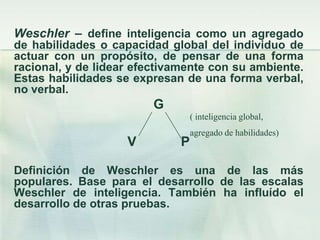 Weschler – define inteligencia como un agregado
de habilidades o capacidad global del individuo de
actuar con un propósito, de pensar de una forma
racional, y de lidear efectivamente con su ambiente.
Estas habilidades se expresan de una forma verbal,
no verbal.
                         G
                                 ( inteligencia global,
                                 agregado de habilidades)
                    V        P

Definición de Weschler es una de las más
populares. Base para el desarrollo de las escalas
Weschler de inteligencia. También ha influído el
desarrollo de otras pruebas.
 