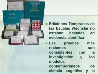    Ediciones Tempranas de
    las Escalas Wechsler no
    estaban    basadas     en
    evidencia científica
   Las     pruebas      más
    recientes            son
    consistentes     con    la
    investigación     y   los
    modelos
    contemporáneos         de
    ciencia cognitiva y la
 