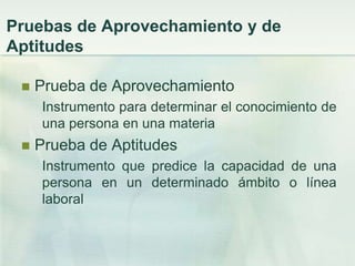 Pruebas de Aprovechamiento y de
Aptitudes

    Prueba de Aprovechamiento
      Instrumento para determinar el conocimiento de
      una persona en una materia
    Prueba de Aptitudes
      Instrumento que predice la capacidad de una
      persona en un determinado ámbito o línea
      laboral
 