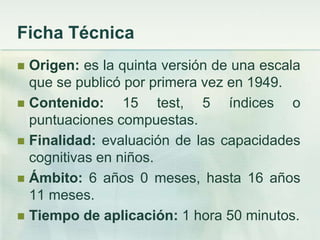 Ficha Técnica
 Origen: es la quinta versión de una escala
  que se publicó por primera vez en 1949.
 Contenido:     15 test, 5 índices o
  puntuaciones compuestas.
 Finalidad: evaluación de las capacidades
  cognitivas en niños.
 Ámbito: 6 años 0 meses, hasta 16 años
  11 meses.
 Tiempo de aplicación: 1 hora 50 minutos.
 
