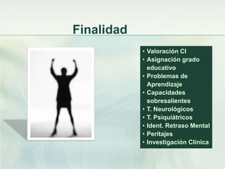 Finalidad
            • Valoración CI
            • Asignación grado
              educativo
            • Problemas de
              Aprendizaje
            • Capacidades
              sobresalientes
            • T. Neurológicos
            • T. Psiquiátricos
            • Ident. Retraso Mental
            • Peritajes
            • Investigación Clínica
 