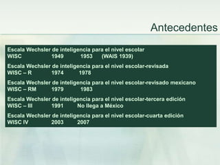 Antecedentes
Escala Wechsler de inteligencia para el nivel escolar
WISC           1949        1953    (WAIS 1939)
Escala Wechsler de inteligencia para el nivel escolar-revisada
WISC – R       1974        1978
Escala Wechsler de inteligencia para el nivel escolar-revisado mexicano
WISC – RM      1979        1983
Escala Wechsler de inteligencia para el nivel escolar-tercera edición
WISC – III     1991       No llega a México
Escala Wechsler de inteligencia para el nivel escolar-cuarta edición
WISC IV        2003       2007
 