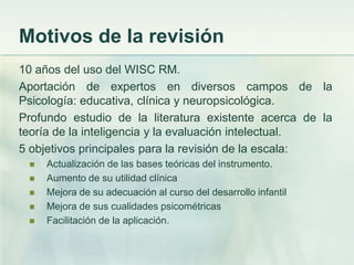 Motivos de la revisión
10 años del uso del WISC RM.
Aportación de expertos en diversos campos de la
Psicología: educativa, clínica y neuropsicológica.
Profundo estudio de la literatura existente acerca de la
teoría de la inteligencia y la evaluación intelectual.
5 objetivos principales para la revisión de la escala:
    Actualización de las bases teóricas del instrumento.
    Aumento de su utilidad clínica
    Mejora de su adecuación al curso del desarrollo infantil
    Mejora de sus cualidades psicométricas
    Facilitación de la aplicación.
 