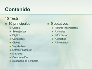 Contenido
15 Tests
 10 principales                5 optativos
     Cubos                         Figuras incompletas
     Semejanzas                    Animales
     Dígitos                       Información
     Conceptos                     Aritmética
     Claves                        Adivinanzas
     Vocabulario
     Letras y números
     Matrices
     Comprensión
     Búsqueda de símbolos
 