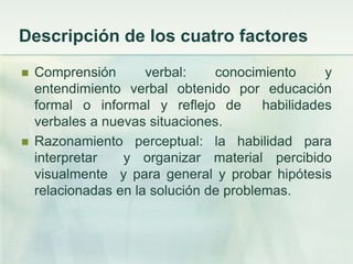 Descripción de los cuatro factores
   Comprensión       verbal:    conocimiento      y
    entendimiento verbal obtenido por educación
    formal o informal y reflejo de       habilidades
    verbales a nuevas situaciones.
   Razonamiento perceptual: la habilidad para
    interpretar   y organizar material percibido
    visualmente y para general y probar hipótesis
    relacionadas en la solución de problemas.
 