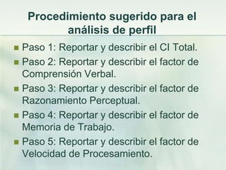 Procedimiento sugerido para el
           análisis de perfil
 Paso 1: Reportar y describir el CI Total.
 Paso 2: Reportar y describir el factor de
  Comprensión Verbal.
 Paso 3: Reportar y describir el factor de
  Razonamiento Perceptual.
 Paso 4: Reportar y describir el factor de
  Memoria de Trabajo.
 Paso 5: Reportar y describir el factor de
  Velocidad de Procesamiento.
 