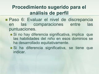 Procedimiento sugerido para el
            análisis de perfil
   Paso 6: Evaluar el nivel de discrepancia
    en   las   comparaciones     entre   las
    puntuaciones.
     Si no hay diferencia significativa, implica que
      las habilidades del niño en esos dominios se
      ha desarrollado equitativamente.
     Si ha diferencia significativa, se tiene que
      indicar.
 